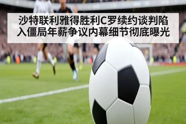 沙特联利雅得胜利C罗续约谈判陷入僵局年薪争议内幕细节彻底曝光