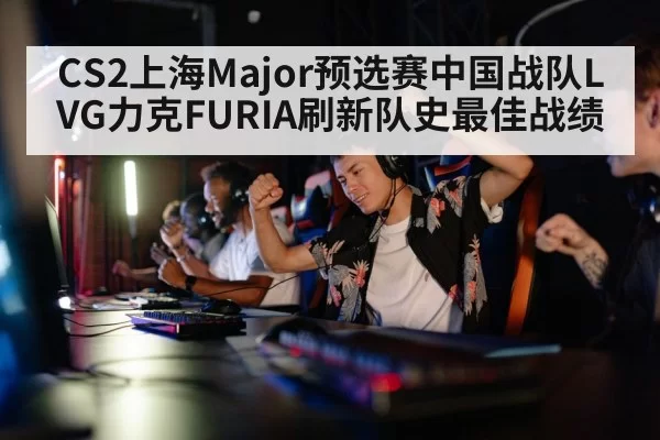 CS2上海Major预选赛中国战队LVG力克FURIA刷新队史最佳战绩