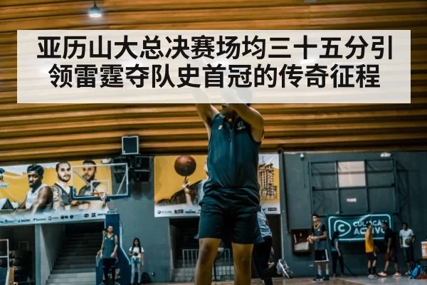 亚历山大总决赛场均三十五分引领雷霆夺队史首冠的传奇征程